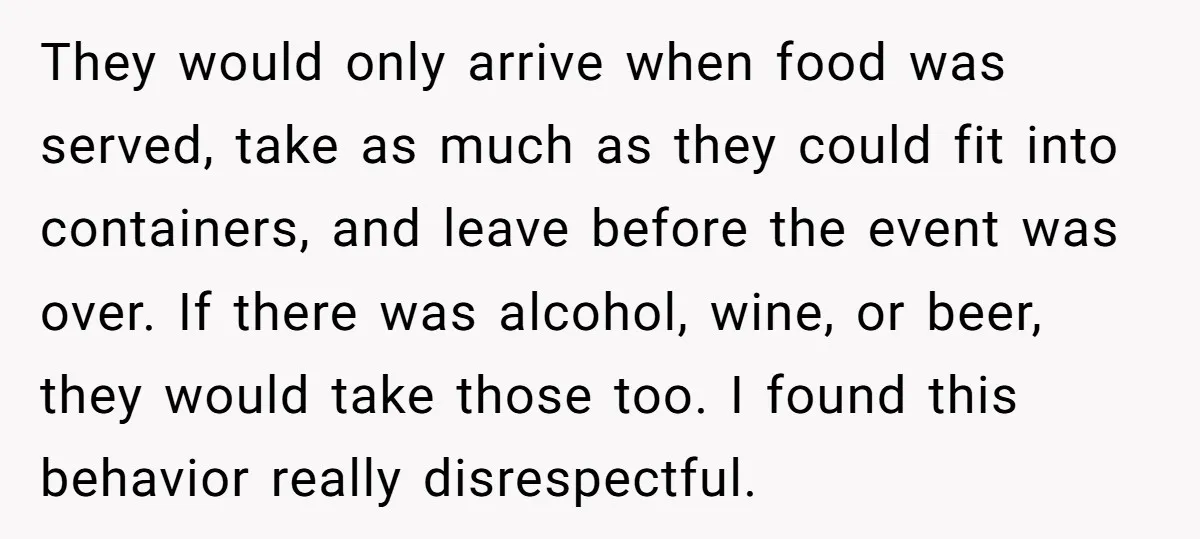 They would only arrive when food was served, take as much as they could fit into containers, and leave before the event was over. If there was alcohol, wine, or...
