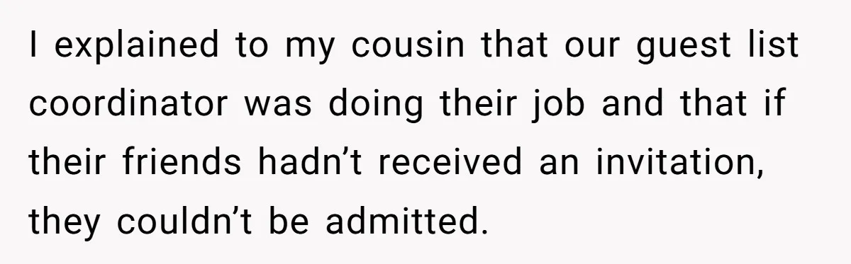 I explained to my cousin that our guest list coordinator was doing their job and that if their friends hadn’t received an invitation, they couldn’t be admitted.