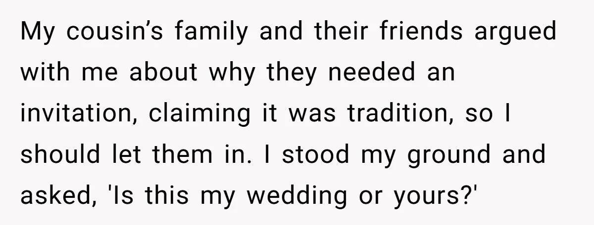 My cousin’s family and their friends argued with me about why they needed an invitation, claiming it was tradition, so I should let them in. I stood my ground and...