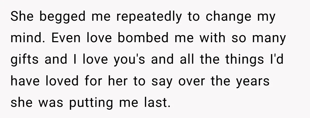 She begged me repeatedly to change my mind. Even love bombed me with so many gifts and I love you's and all the things I'd have loved for her to...