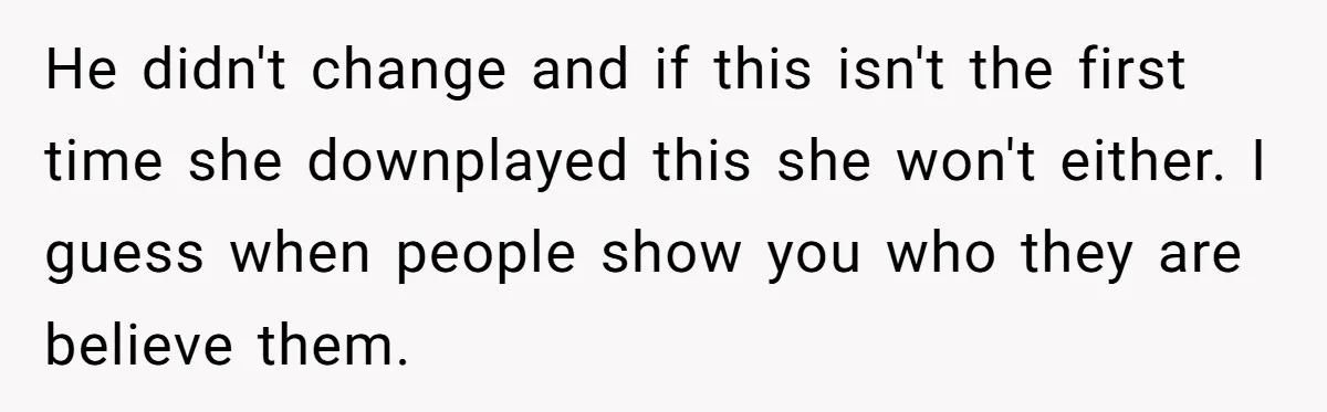 He didn't change and if this isn't the first time she downplayed this she won't either. I guess when people show you who they are believe them.