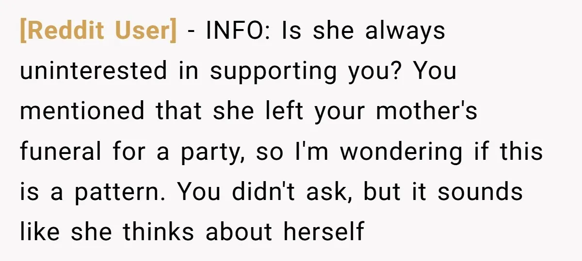 [Reddit User] − INFO: Is she always uninterested in supporting you? You mentioned that she left your mother's funeral for a party, so I'm wondering if this is a pattern....