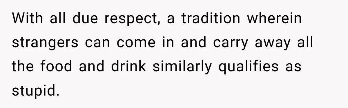 With all due respect, a tradition wherein strangers can come in and carry away all the food and drink similarly qualifies as stupid.