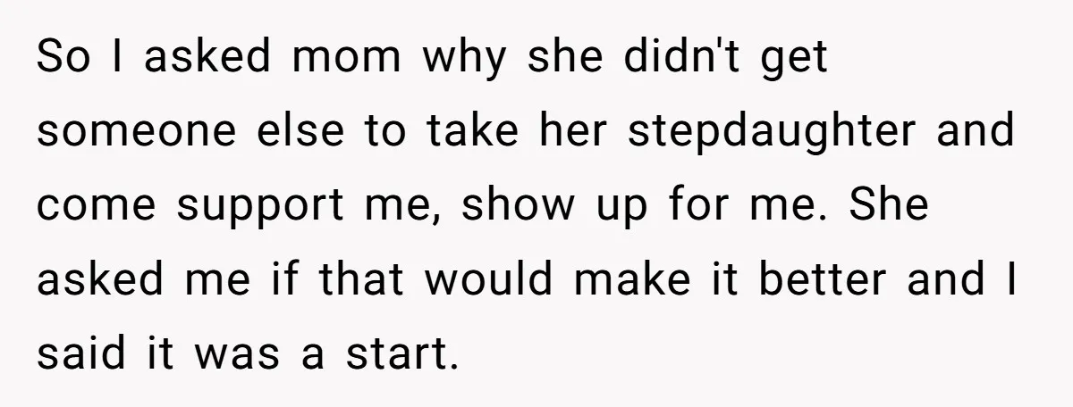 So I asked mom why she didn't get someone else to take her stepdaughter and come support me, show up for me. She asked me if that would make it...