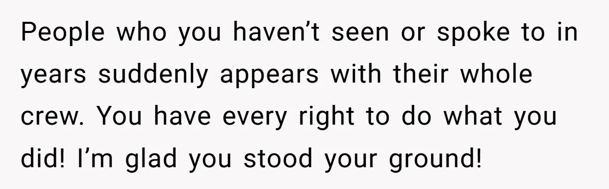 People who you haven’t seen or spoke to in years suddenly appears with their whole crew. You have every right to do what you did! I’m glad you stood your...