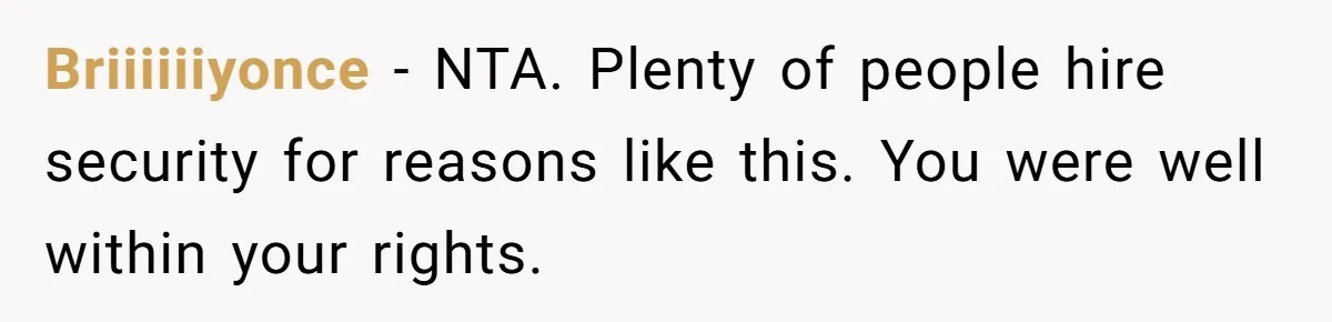 Briiiiiiyonce − NTA. Plenty of people hire security for reasons like this. You were well within your rights.