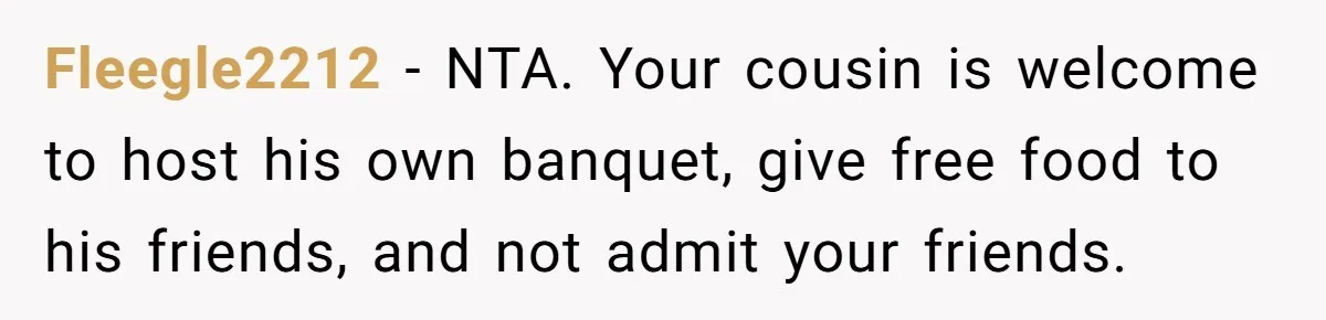 Fleegle2212 − NTA. Your cousin is welcome to host his own banquet, give free food to his friends, and not admit your friends.