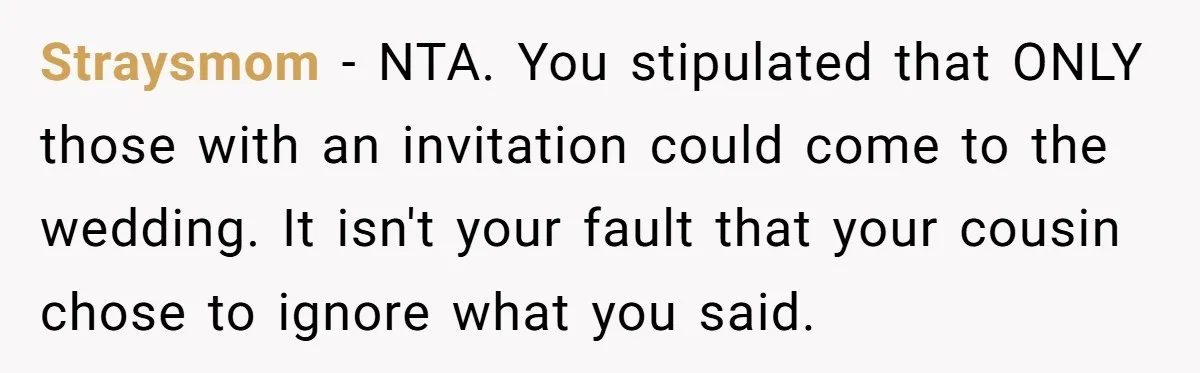Straysmom − NTA. You stipulated that ONLY those with an invitation could come to the wedding. It isn't your fault that your cousin chose to ignore what you said.