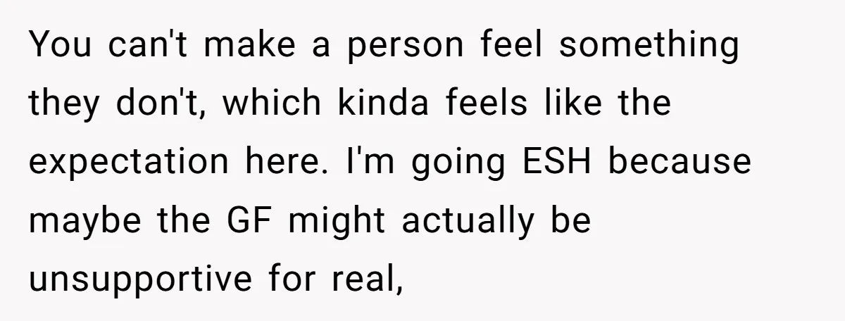 You can't make a person feel something they don't, which kinda feels like the expectation here. I'm going ESH because maybe the GF might actually be unsupportive for real,