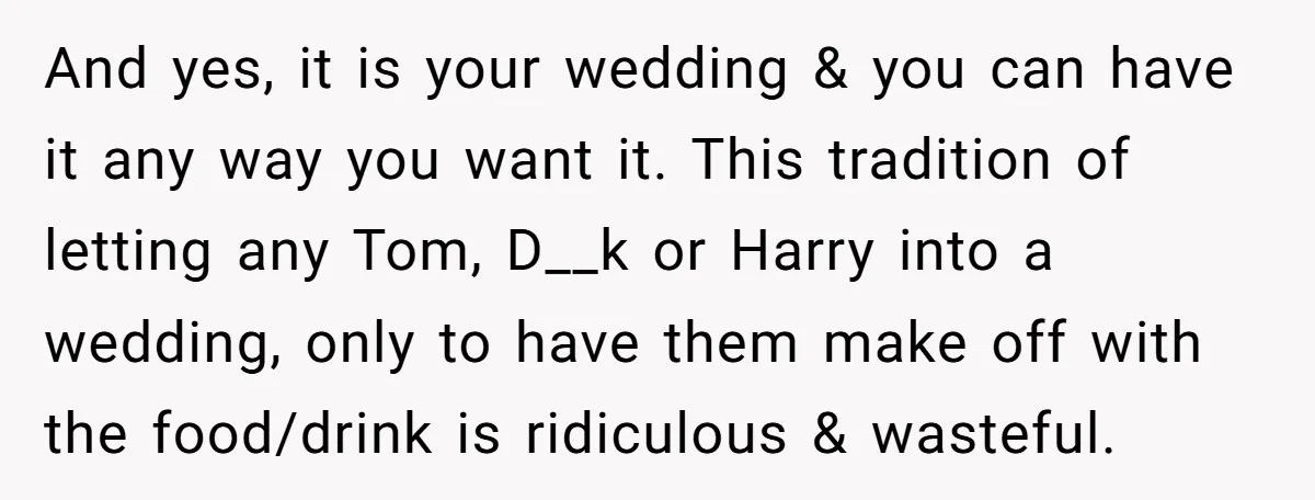 And yes, it is your wedding & you can have it any way you want it. This tradition of letting any Tom, D__k or Harry into a wedding, only to...
