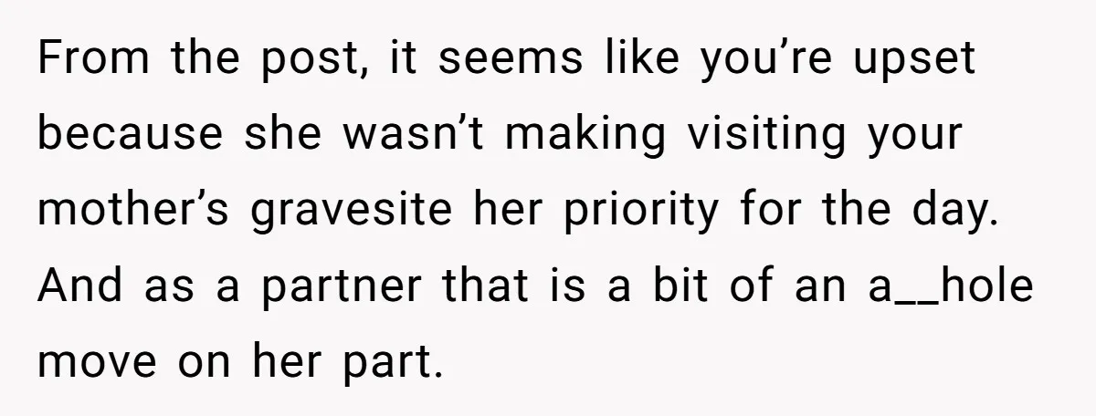 From the post, it seems like you’re upset because she wasn’t making visiting your mother’s gravesite her priority for the day. And as a partner that is a bit of...