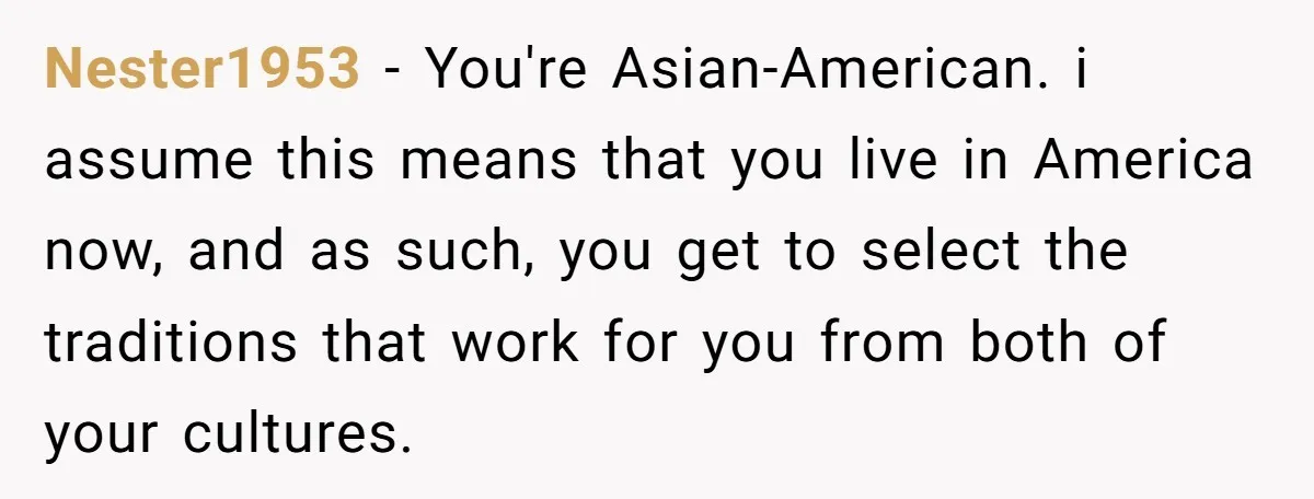 Nester1953 − You're Asian-American. i assume this means that you live in America now, and as such, you get to select the traditions that work for you from both of...