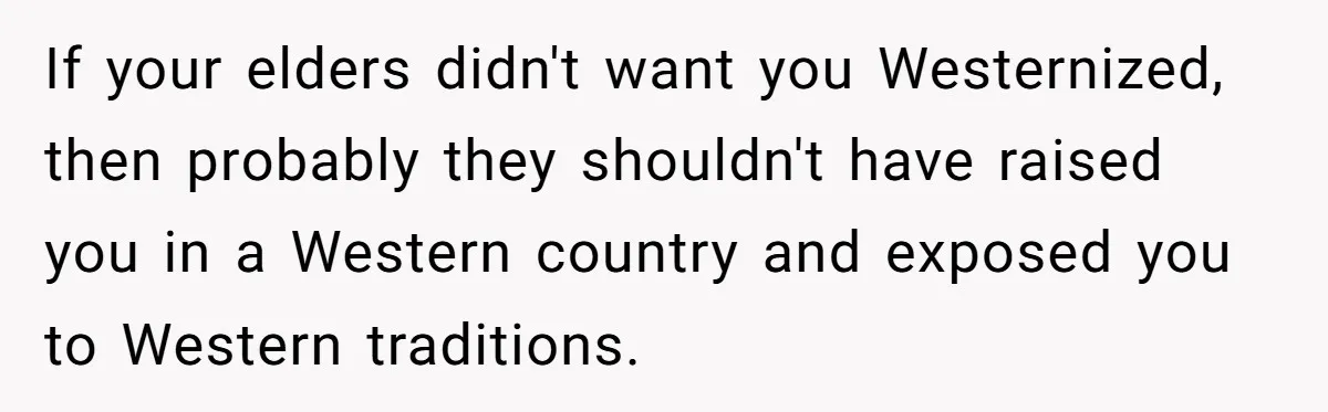 If your elders didn't want you Westernized, then probably they shouldn't have raised you in a Western country and exposed you to Western traditions.