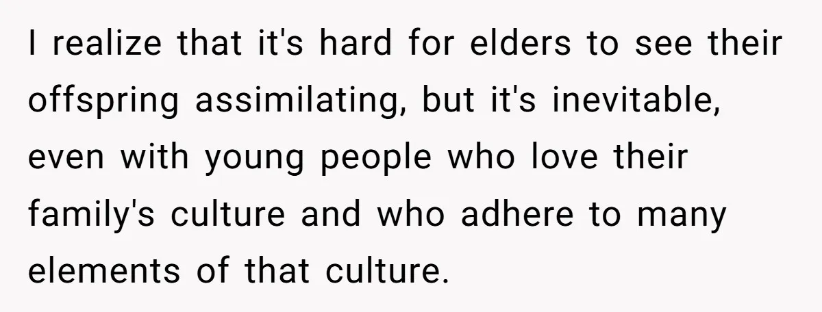 I realize that it's hard for elders to see their offspring assimilating, but it's inevitable, even with young people who love their family's culture and who adhere to many elements...