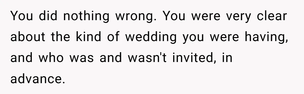 You did nothing wrong. You were very clear about the kind of wedding you were having, and who was and wasn't invited, in advance.