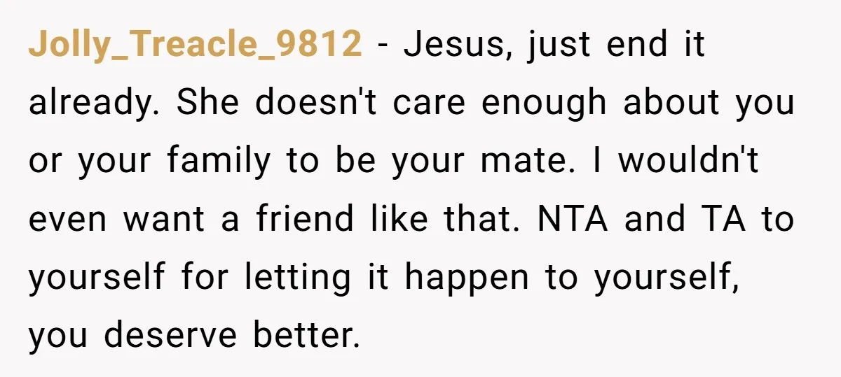Jolly_Treacle_9812 − Jesus, just end it already. She doesn't care enough about you or your family to be your mate. I wouldn't even want a friend like that. NTA and...