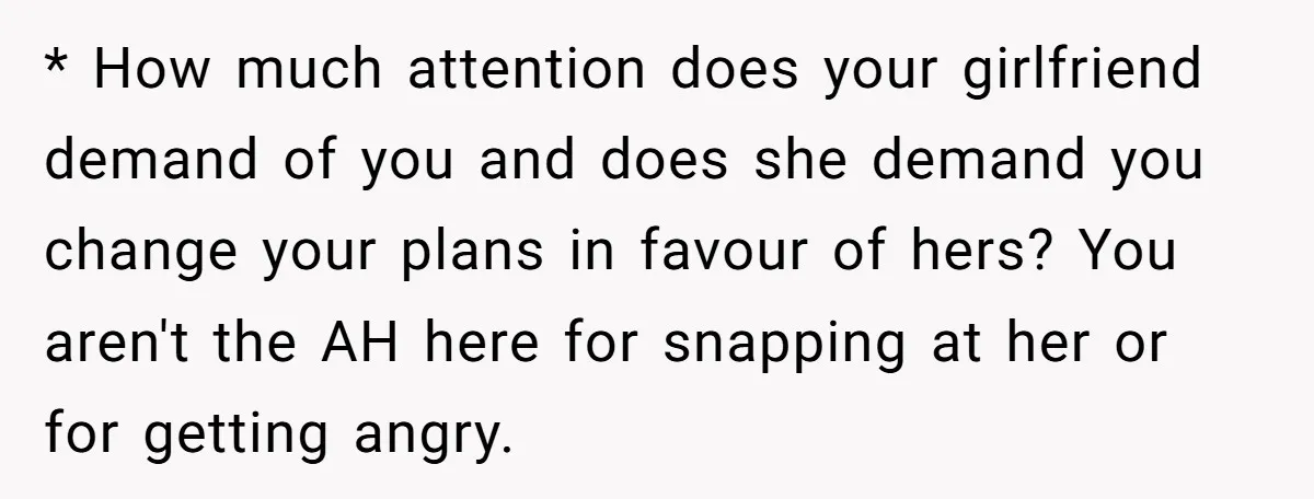 * How much attention does your girlfriend demand of you and does she demand you change your plans in favour of hers? You aren't the AH here for snapping at...