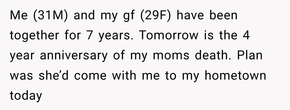 Me (31M) and my gf (29F) have been together for 7 years. Tomorrow is the 4 year anniversary of my moms death. Plan was she’d come with me to my...