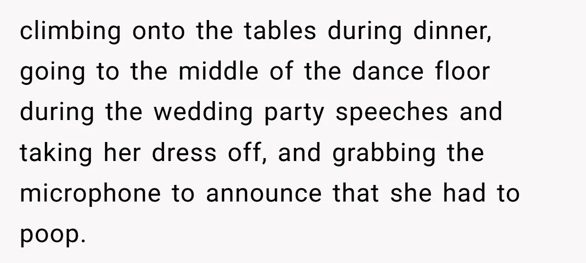 climbing onto the tables during dinner, going to the middle of the dance floor during the wedding party speeches and taking her dress off, and grabbing the microphone to announce...