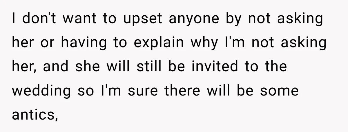 I don't want to upset anyone by not asking her or having to explain why I'm not asking her, and she will still be invited to the wedding so I'm...