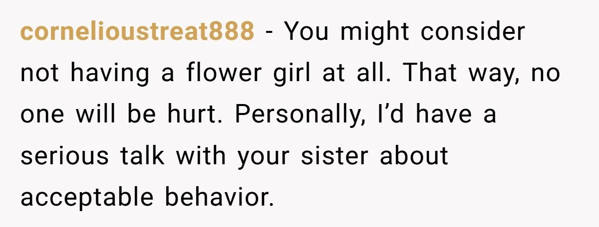 cornelioustreat888 − You might consider not having a flower girl at all. That way, no one will be hurt. Personally, I’d have a serious talk with your sister about acceptable...