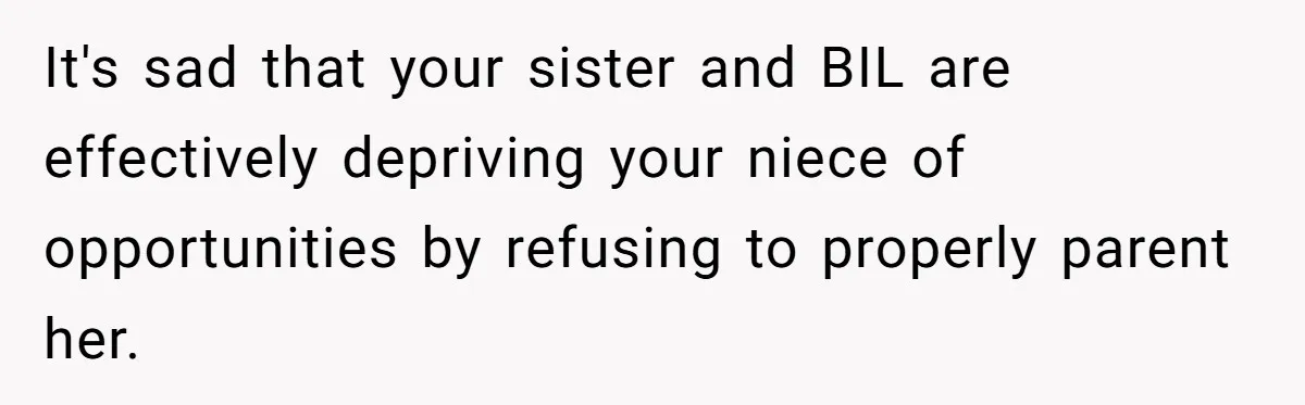 It's sad that your sister and BIL are effectively depriving your niece of opportunities by refusing to properly parent her.