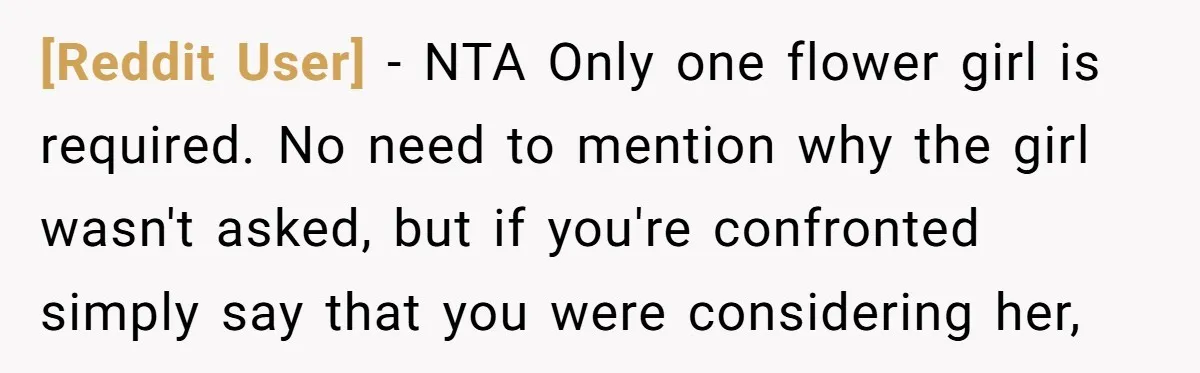 [Reddit User] − NTA Only one flower girl is required. No need to mention why the girl wasn't asked, but if you're confronted simply say that you were considering her,