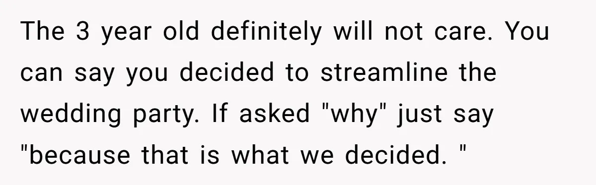 The 3 year old definitely will not care. You can say you decided to streamline the wedding party. If asked "why" just say "because that is what we decided. "