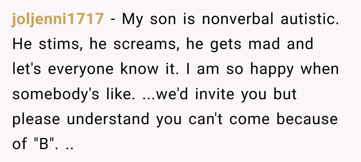 joljenni1717 − My son is nonverbal autistic. He stims, he screams, he gets mad and let's everyone know it. I am so happy when somebody's like. ...we'd invite you but...