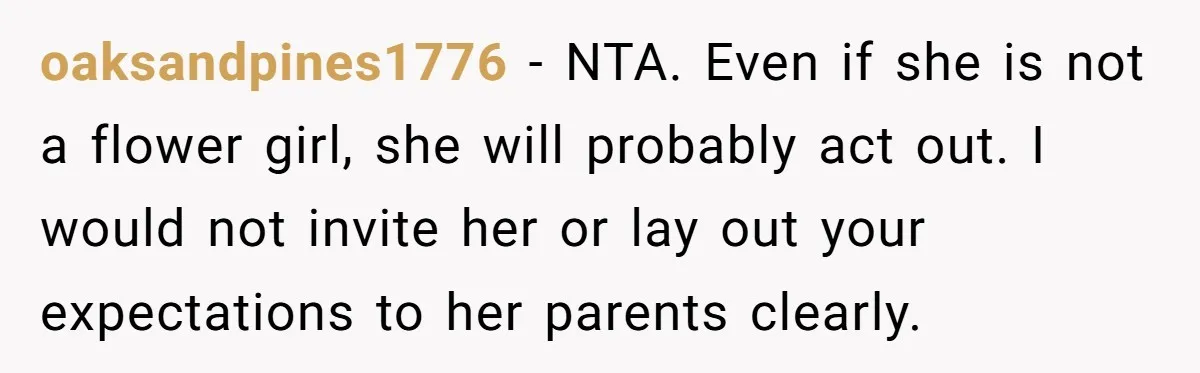 oaksandpines1776 − NTA. Even if she is not a flower girl, she will probably act out. I would not invite her or lay out your expectations to her parents clearly.
