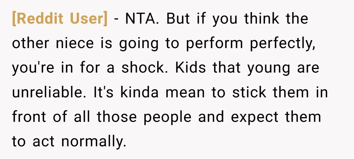 [Reddit User] − NTA. But if you think the other niece is going to perform perfectly, you're in for a shock. Kids that young are unreliable. It's kinda mean to...