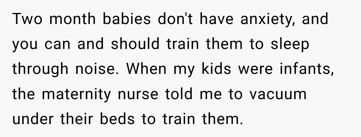 Two month babies don't have anxiety, and you can and should train them to sleep through noise. When my kids were infants, the maternity nurse told me to vacuum under...