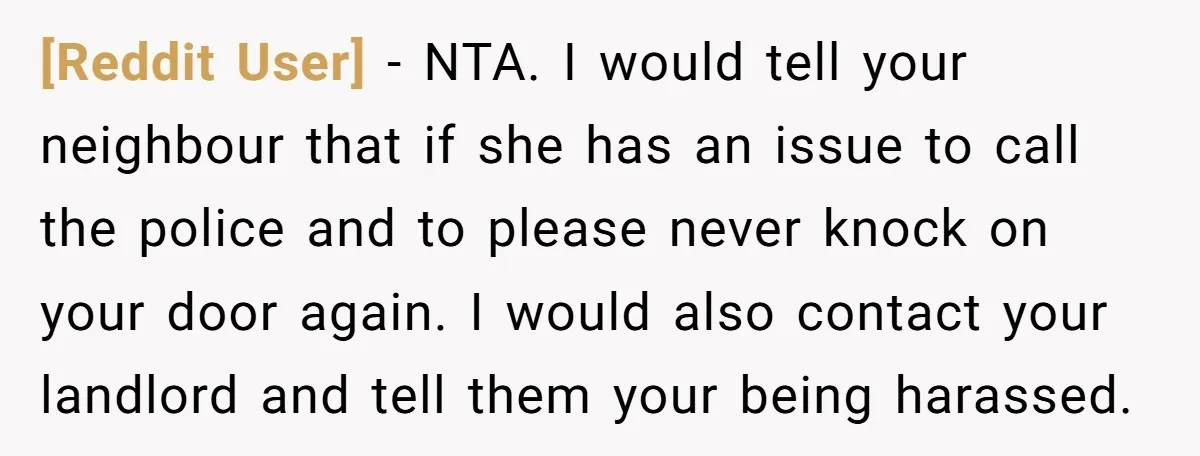 [Reddit User] − NTA. I would tell your neighbour that if she has an issue to call the police and to please never knock on your door again. I would...