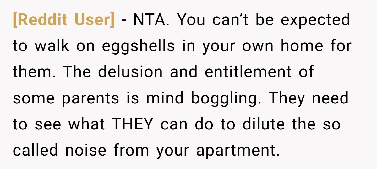 [Reddit User] − NTA. You can’t be expected to walk on eggshells in your own home for them. The delusion and entitlement of some parents is mind boggling. They need...