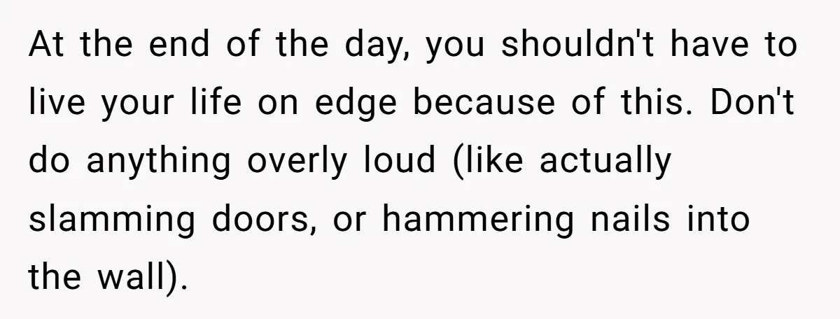 At the end of the day, you shouldn't have to live your life on edge because of this. Don't do anything overly loud (like actually slamming doors, or hammering nails...