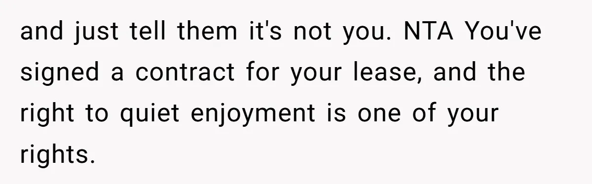 and just tell them it's not you. NTA You've signed a contract for your lease, and the right to quiet enjoyment is one of your rights.