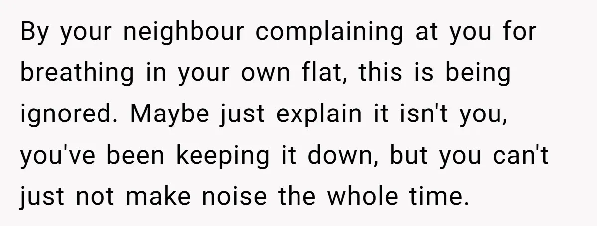 By your neighbour complaining at you for breathing in your own flat, this is being ignored. Maybe just explain it isn't you, you've been keeping it down, but you can't...