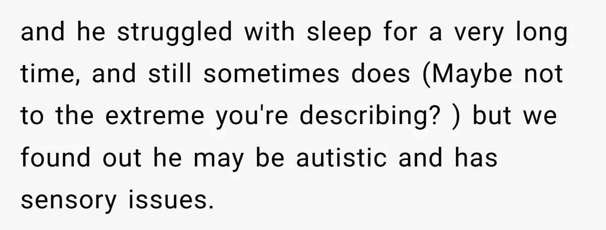 and he struggled with sleep for a very long time, and still sometimes does (Maybe not to the extreme you're describing? ) but we found out he may be autistic...