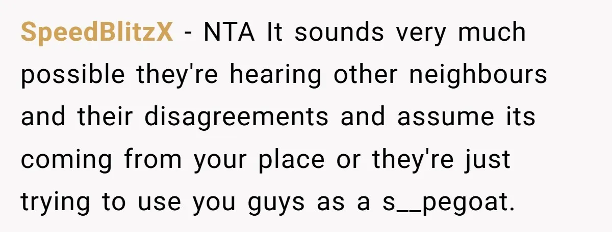 SpeedBlitzX − NTA It sounds very much possible they're hearing other neighbours and their disagreements and assume its coming from your place or they're just trying to use you guys...