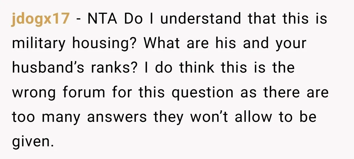 jdogx17 − NTA Do I understand that this is military housing? What are his and your husband’s ranks? I do think this is the wrong forum for this question as...