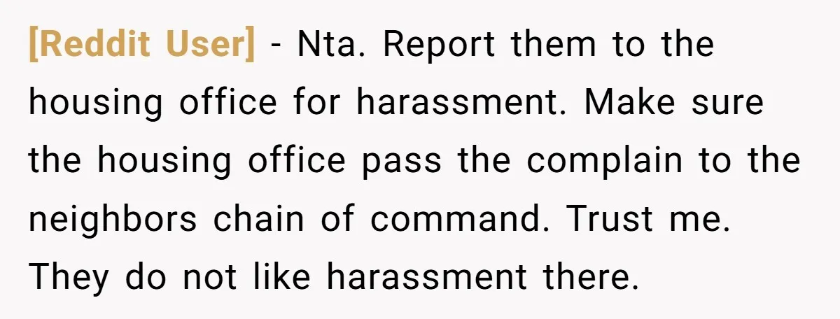 [Reddit User] − Nta. Report them to the housing office for harassment. Make sure the housing office pass the complain to the neighbors chain of command. Trust me. They do...