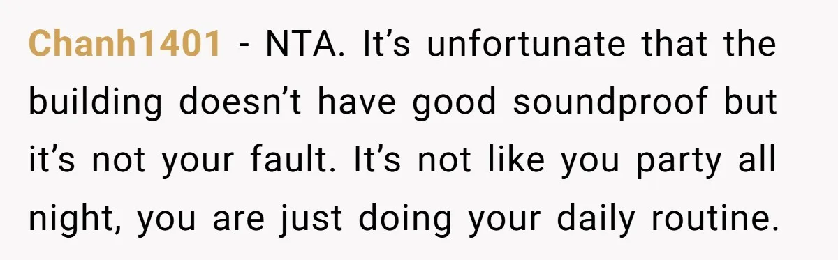Chanh1401 − NTA. It’s unfortunate that the building doesn’t have good soundproof but it’s not your fault. It’s not like you party all night, you are just doing your daily...