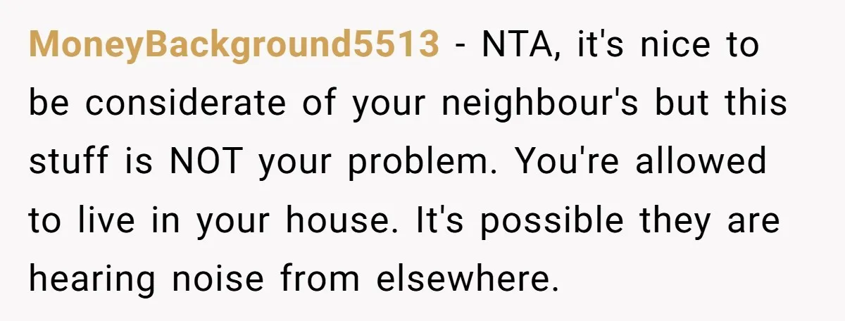 MoneyBackground5513 − NTA, it's nice to be considerate of your neighbour's but this stuff is NOT your problem. You're allowed to live in your house. It's possible they are hearing...