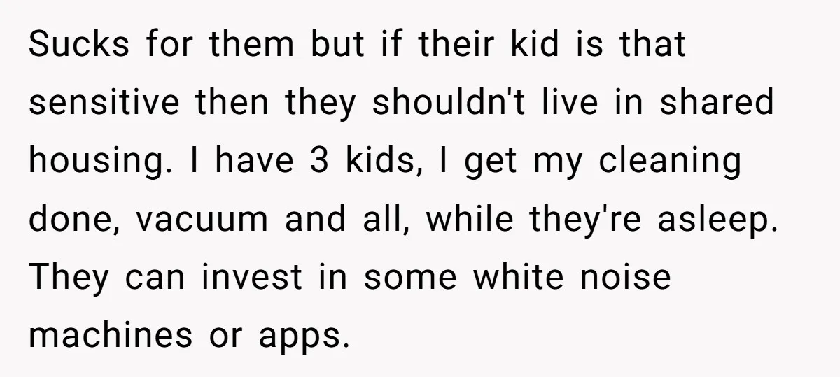 Sucks for them but if their kid is that sensitive then they shouldn't live in shared housing. I have 3 kids, I get my cleaning done, vacuum and all, while...