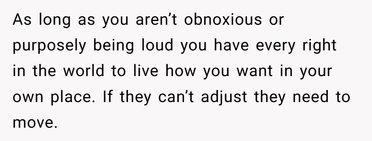 As long as you aren’t obnoxious or purposely being loud you have every right in the world to live how you want in your own place. If they can’t adjust...