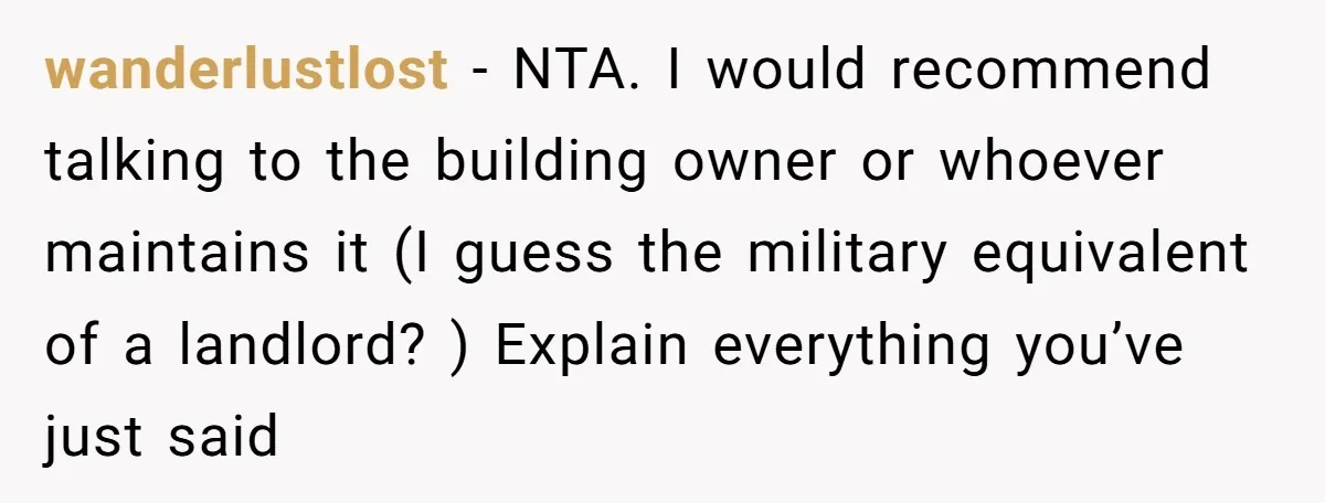 wanderlustlost − NTA. I would recommend talking to the building owner or whoever maintains it (I guess the military equivalent of a landlord? ) Explain everything you’ve just said