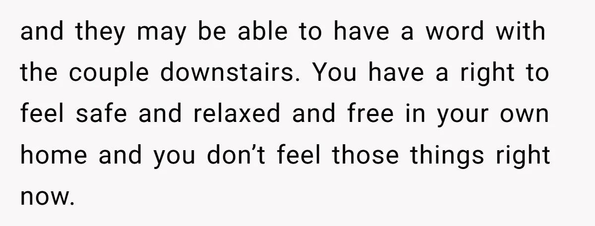 and they may be able to have a word with the couple downstairs. You have a right to feel safe and relaxed and free in your own home and you...