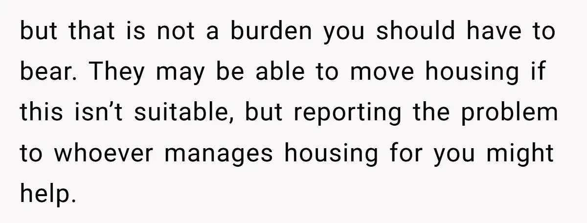 but that is not a burden you should have to bear. They may be able to move housing if this isn’t suitable, but reporting the problem to whoever manages housing...