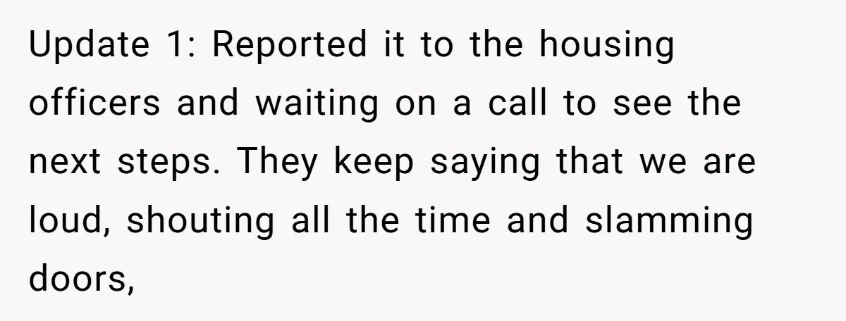 Update 1: Reported it to the housing officers and waiting on a call to see the next steps. They keep saying that we are loud, shouting all the time and...