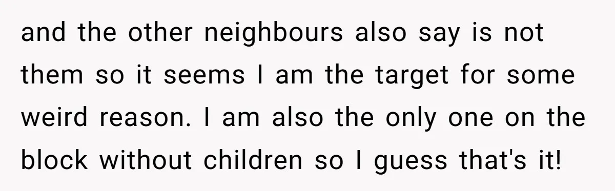 and the other neighbours also say is not them so it seems I am the target for some weird reason. I am also the only one on the block without...